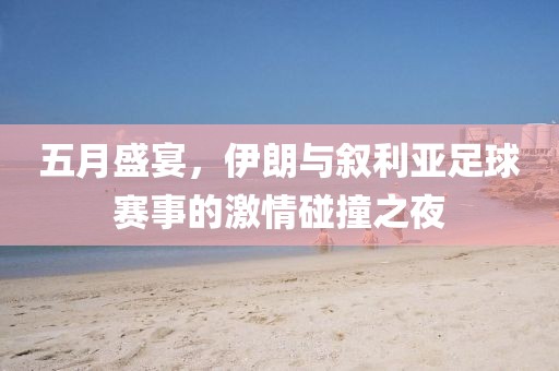 五月盛宴，伊朗与叙利亚足球赛事的激情碰撞之夜