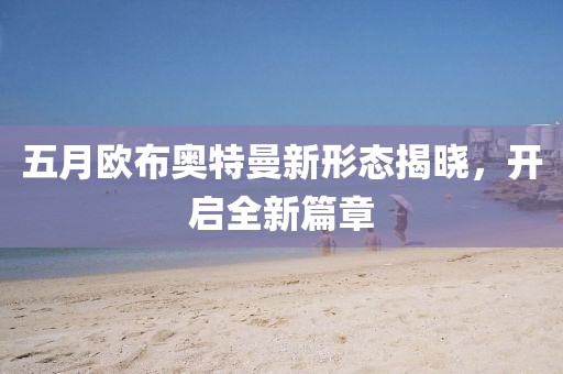 五月欧布奥特曼新形态揭晓，开启全新篇章