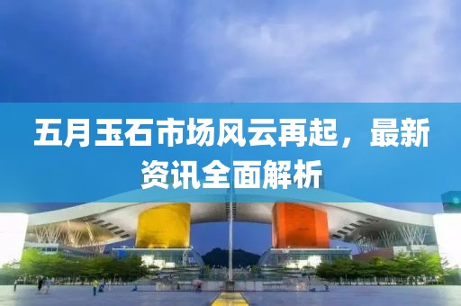 五月玉石市场风云再起，最新资讯全面解析