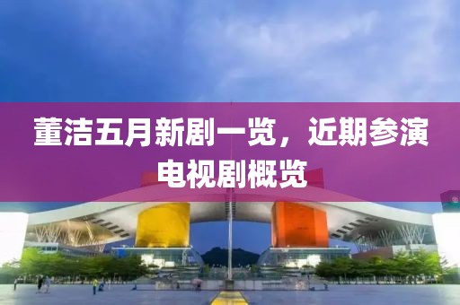 董洁五月新剧一览，近期参演电视剧概览