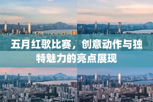 五月红歌比赛，创意动作与独特魅力的亮点展现