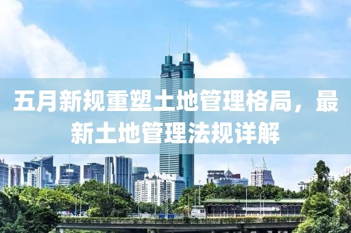 五月新规重塑土地管理格局，最新土地管理法规详解
