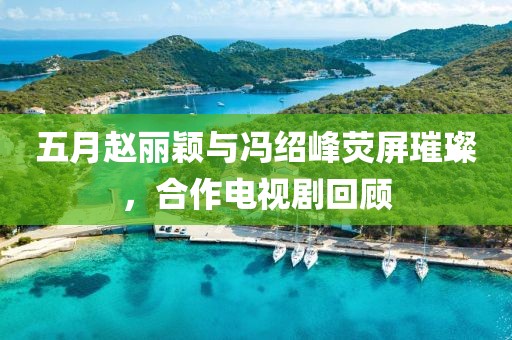 五月赵丽颖与冯绍峰荧屏璀璨，合作电视剧回顾