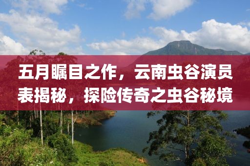 五月瞩目之作，云南虫谷演员表揭秘，探险传奇之虫谷秘境