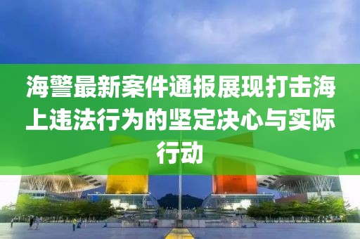 海警最新案件通报展现打击海上违法行为的坚定决心与实际行动