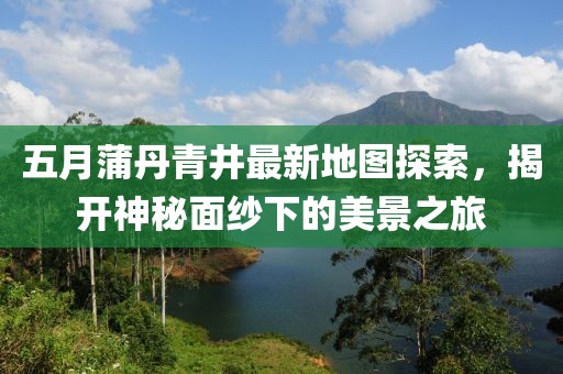 五月蒲丹青井最新地图探索，揭开神秘面纱下的美景之旅