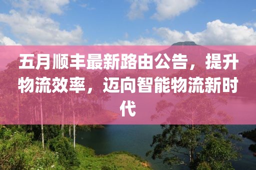 五月顺丰最新路由公告，提升物流效率，迈向智能物流新时代
