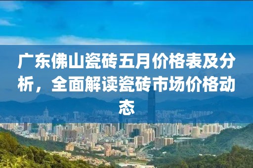 广东佛山瓷砖五月价格表及分析，全面解读瓷砖市场价格动态