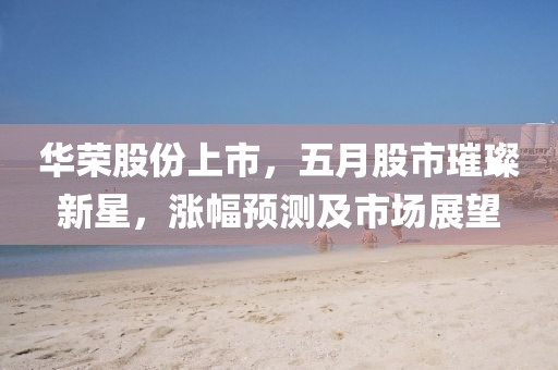 华荣股份上市，五月股市璀璨新星，涨幅预测及市场展望