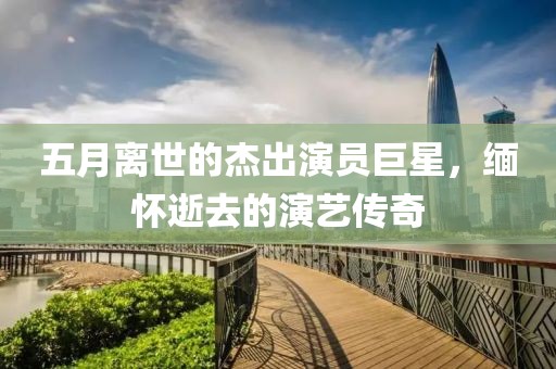 五月离世的杰出演员巨星，缅怀逝去的演艺传奇