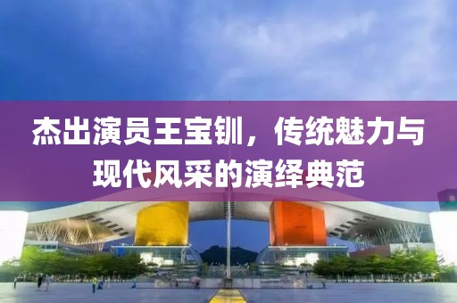 杰出演员王宝钏，传统魅力与现代风采的演绎典范