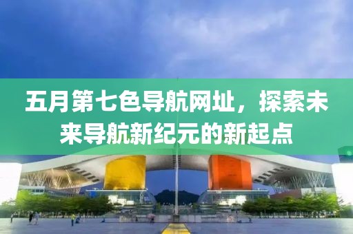 五月第七色导航网址，探索未来导航新纪元的新起点