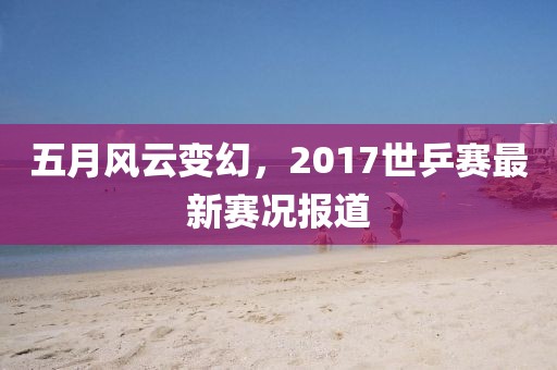 五月风云变幻，2017世乒赛最新赛况报道