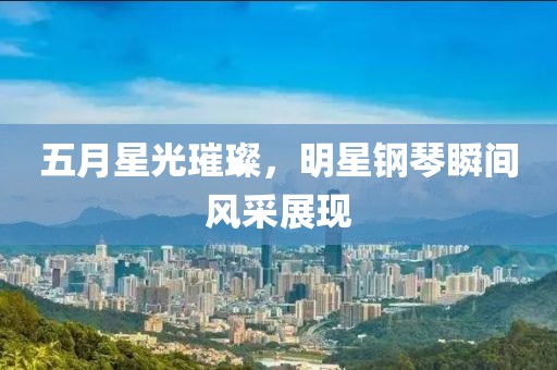 五月星光璀璨，明星钢琴瞬间风采展现