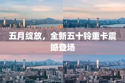 五月绽放，全新五十铃重卡震撼登场