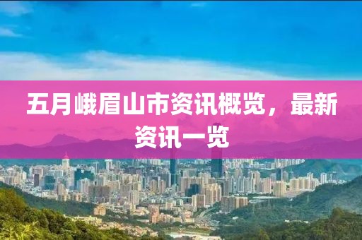 五月峨眉山市资讯概览，最新资讯一览