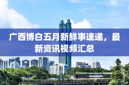 广西博白五月新鲜事速递，最新资讯视频汇总