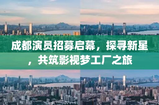 成都演员招募启幕，探寻新星，共筑影视梦工厂之旅