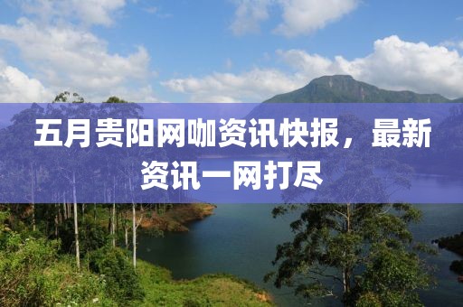 五月贵阳网咖资讯快报，最新资讯一网打尽
