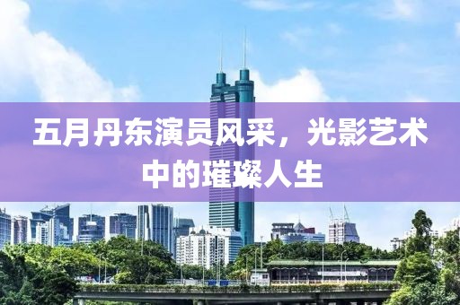 五月丹东演员风采，光影艺术中的璀璨人生