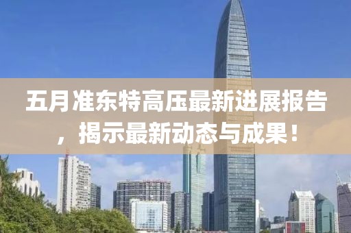 五月准东特高压最新进展报告，揭示最新动态与成果！