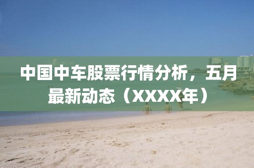中国中车股票行情分析，五月最新动态（XXXX年）