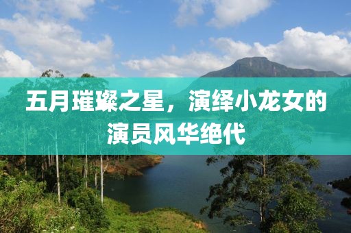 五月璀璨之星，演绎小龙女的演员风华绝代