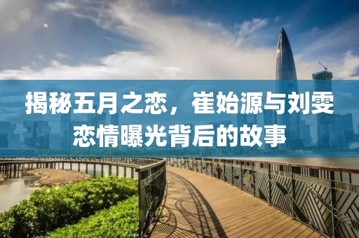 揭秘五月之恋，崔始源与刘雯恋情曝光背后的故事
