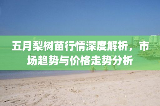 五月梨树苗行情深度解析，市场趋势与价格走势分析