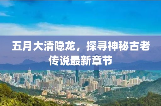 五月大清隐龙，探寻神秘古老传说最新章节