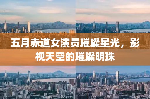 五月赤道女演员璀璨星光，影视天空的璀璨明珠