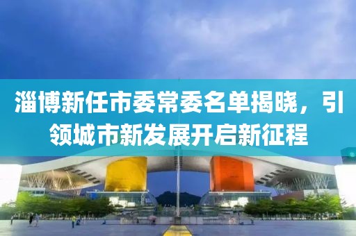 淄博新任市委常委名单揭晓，引领城市新发展开启新征程