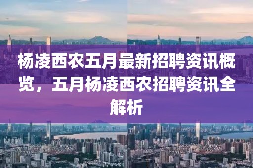 杨凌西农五月最新招聘资讯概览，五月杨凌西农招聘资讯全解析