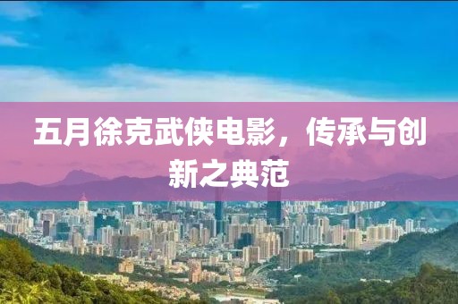五月徐克武侠电影，传承与创新之典范