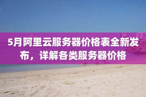 5月阿里云服务器价格表全新发布，详解各类服务器价格