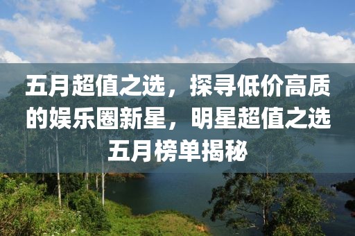 五月超值之选，探寻低价高质的娱乐圈新星，明星超值之选五月榜单揭秘