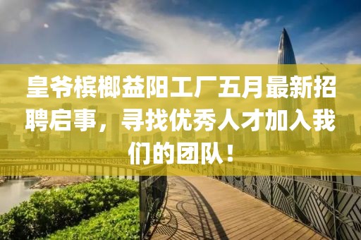 皇爷槟榔益阳工厂五月最新招聘启事，寻找优秀人才加入我们的团队！