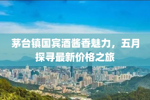 茅台镇国宾酒酱香魅力，五月探寻最新价格之旅