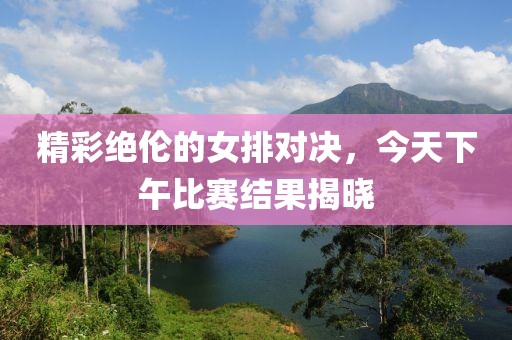 精彩绝伦的女排对决，今天下午比赛结果揭晓