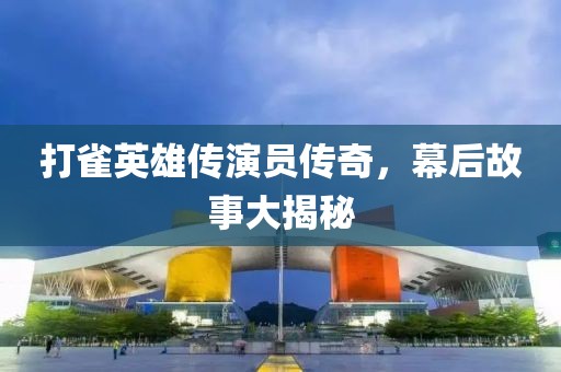 打雀英雄传演员传奇，幕后故事大揭秘