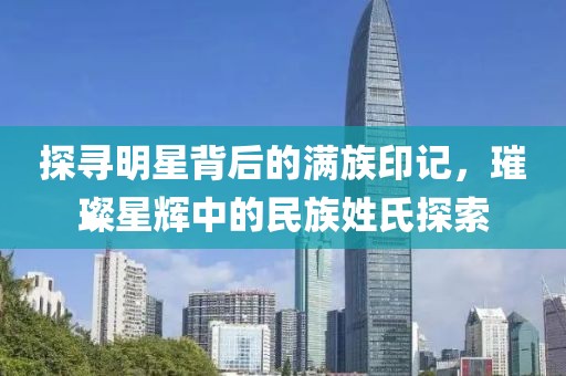 探寻明星背后的满族印记，璀璨星辉中的民族姓氏探索