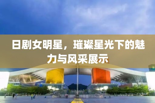 日剧女明星，璀璨星光下的魅力与风采展示
