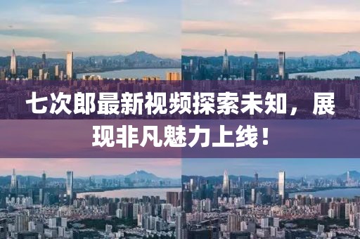 七次郎最新视频探索未知，展现非凡魅力上线！