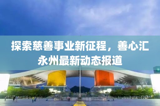 探索慈善事业新征程，善心汇永州最新动态报道