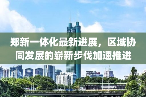 郑新一体化最新进展，区域协同发展的崭新步伐加速推进