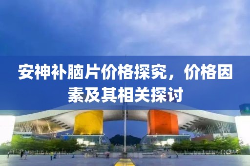 安神补脑片价格探究，价格因素及其相关探讨