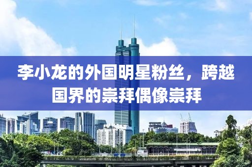 李小龙的外国明星粉丝，跨越国界的崇拜偶像崇拜