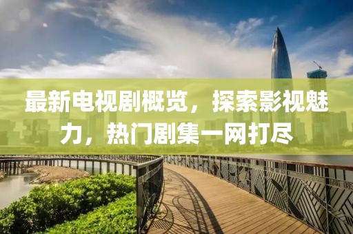 最新电视剧概览，探索影视魅力，热门剧集一网打尽