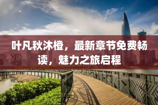 叶凡秋沐橙，最新章节免费畅读，魅力之旅启程