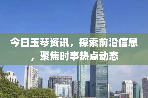 今日玉琴资讯，探索前沿信息，聚焦时事热点动态